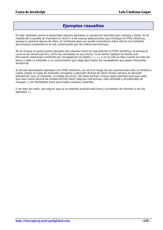 Curso de JavaScript                                                                Lola Cárdenas Luque



                                      Ejemplos resueltos

En este apartado vamos a desarrollar algunos ejemplos en JavaScript sencillos pero vistosos o útiles. En la
medida de lo posible se intentará no recurrir a las nuevas adquisiciones que introdujo el HTML dinámico,
aunque si aparece alguna de ellas, se nombrará para que pueda consultarse sobre ella en los múltiples
documentos existentes en la red, comenzando por las referencias técnicas.

No es porque no quiera poner ejemplos tan vistosos como los que permite el HTML dinámico, es porque el
curso es de JavaScript tal y como fue concebido en sus inicios. Ya el último capítulo ha tenido una
bifurcación separando contenido por navegadores (el objeto event), y no es esta la idea cuando se trata de
llevar a cabo un estándar y un conocimiento que valga para todos los navegadores que sepan interpretar
JavaScript.

Si escribo demasiados ejemplos con HTML dinámico, se corre el riesgo de que quienes leáis esto os limitéis a
copiar código en lugar de entender conceptos y aprender formas de hacer tareas (porque se aprende
estudiando, que no copiando, el código de otros). De todas formas, incluyo algún ejemplo para que veáis
que esta nueva técnica de verdad permite hacer páginas interactivas, más cómodas y entretenidas de
navegar, y con facilidades extra para todos vuestros visitantes.

Y me dejo de rollos, que seguro que ya no estaréis leyendo esta línea y os habréis ido directos a ver los
ejemplos ;-)




http://rinconprog.metropoliglobal.com                                                                 - 128 -
 