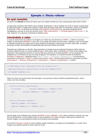 Curso de JavaScript                                                                Lola Cárdenas Luque



                                Ejemplo 1: Efecto rollover
En qué consiste
Se denomina roll-over al efecto de hacer que una imagen cambie por otra cuando pasa sobre ella el ratón.

La idea para conseguir este efecto sería cambiar el atributo src de la imagen por el de la nueva cuando pasa
el ratón sobre ella, y restaurarla cuando el ratón deja de pasar sobre ella. Sin embargo, existe un problema:
la directiva <IMG> no admite los eventos onMouseOver y onMouseOut en versiones antiguas de los
navegadores, así que no será tan sencillo como <IMG onMouseOver = "CambiaImagen();return true;">. Es
más, Explorer 3 ni siquiera contempla el objeto Image.


Llevándolo a cabo
Lo que se suele hacer es rodear a la imagen por medio de una directiva <A HREF>, y darle a la propia
imagen el parámetro BORDER=0, para que no se rodee del borde azul del enlace. Además, para no molestar
al visitante cargando la imagen por la que cambiará la existente cuando pase el ratón sobre ella, se deben
precargar ambas, teniéndolas así disponibles para que este efecto sea fluido.

Precargar las imágenes es sencillo. Para precargar la imagen que se mostrará al pasar el ratón sobre la
primera, debemos crear un nuevo objeto Image y darle como valor al atributo src el URL de la imagen que
aparecerá. Esto podemos hacerlo en una función que usemos en la etiqueta BODY, así se cargarán las
imágenes en el momento en que se carga la página. Por ejemplo, si a nuestra función la llamamos
Precargar_Imagenes();, debemos poner <BODY onLoad = "Precargar_Imagenes();">. A continuación,
escribimos la directiva <A HREF> y dentro la directiva <IMG>. Esta directiva tendrá los siguientes eventos:
onMouseOver = "Rollover_Simple(true);" onMouseOut = "Rollover_Simple(false);", es decir:



<A HREF="pagina.html" onMouseOver="Rollover_Simple(true);"

 onMouseOut="Rollover_Simple(false);"><IMG SRC="IMAGEN_0.GIF"

 ID="IMAGEN" BORDER=0></A>



Falta ver cómo son las funciones de precargar y la que lleva a cabo el efecto propiamente dicho. Como
vereis, son muy simples:



   function Rollover_Simple(estado)         {
     if(!estado)              document.IMAGEN.src = "IMAGEN_0.GIF";

     else            document.IMAGEN.src = "IMAGEN_1.GIF";
     }



   function Precargar_Imagenes()        {
     GRAFICOS_IMAGEN = new Image();

     GRAFICOS_IMAGEN.src = "IMAGEN_1.GIF";
     }



Hemos dado a las imágenes los nombres IMAGEN_0.GIF e IMAGEN_1.GIF. Estos nombres no tienen por qué
ser así obviamente. Lo que debeis notar es que comparte el ID. Esto es lógico, dado que se refiere a la
misma imagen, a la que posteriormente se le cambia una propiedad.

La función Precargar_Imagen() crea el objeto Image necesario y le asigna a la propiedad src el valor de la
imagen que saldrá al pasar el ratón sobre la inicial.




http://rinconprog.metropoliglobal.com                                                                - 129 -
 