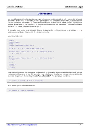 Curso de JavaScript                                                           Lola Cárdenas Luque


                                         Operadores

 Los operadores son símbolos que denotan operaciones que pueden realizarse entre elementos llamados
 operandos. Si tenemos un operador, léase $ (por no poner uno conocido que confunda), que sabe operar
 con dos operandos, entonces a $ b debe entenderse como el resultado de operar a con b según lo que
 indique la operación $. Por ejemplo, + es un operador que admite dos operandos y tal que el resultado
 de hacer a + b es el resultado de sumar a y b.

 El operador más básico es el operador binario de asignación, =. Si escribimos en el código a = b,
 estamos asignando a a el contenido de b en ese momento.

 Veamos un ejemplo:


  <HTML>
  <HEAD></HEAD>
  <BODY>
  <SCRIPT LANGUAGE="JavaScript">
  <!--
  var a = 4, b = 3; /* Variables globales */

  document.write('Valor de a: ' + a + '<BR>Valor de b: '
    + b + '<P>');

  a = b;
  document.write('Valor de a: ' + a + '<BR>Valor de b: '
    + b);

  //-->
  </SCRIPT>
  </BODY>
  </HTML>


 En el ejemplo podemos ver algunos de los elementos ya explicados, como el uso de comentarios, y otros
 no tan conocidos, como el uso del operador + de esta forma. Resulta que cuando estamos utilizando
 cadenas, el operador + tiene el significado "concatenación". Por ejemplo, si escribimos


  var cadena = "Suma" + " de " + "cadenas";


 es lo mismo que si hubiéramos escrito


  var cadena = "Suma de cadenas";




http://rinconprog.metropoliglobal.com                                                           - 13 -
 