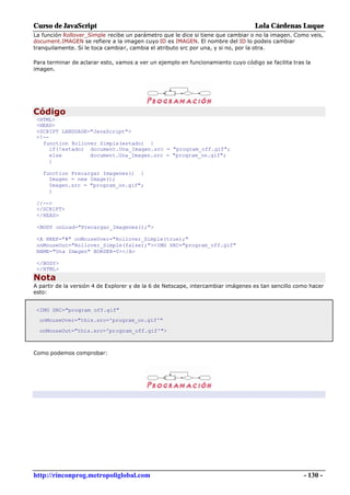 Curso de JavaScript                                                               Lola Cárdenas Luque
La función Rollover_Simple recibe un parámetro que le dice si tiene que cambiar o no la imagen. Como veis,
document.IMAGEN se refiere a la imagen cuyo ID es IMAGEN. El nombre del ID lo podeis cambiar
tranquilamente. Si le toca cambiar, cambia el atributo src por una, y si no, por la otra.

Para terminar de aclarar esto, vamos a ver un ejemplo en funcionamiento cuyo código se facilita tras la
imagen.




Código
 <HTML>
 <HEAD>
 <SCRIPT LANGUAGE="JavaScript">
 <!--
   function Rollover_Simple(estado) {
      if(!estado) document.Una_Imagen.src = "program_off.gif";
      else        document.Una_Imagen.src = "program_on.gif";
     }

   function Precargar_Imagenes() {
     Imagen = new Image();
     Imagen.src = "program_on.gif";
     }

 //-->
 </SCRIPT>
 </HEAD>

 <BODY onLoad="Precargar_Imagenes();">

 <A HREF="#" onMouseOver="Rollover_Simple(true);"
 onMouseOut="Rollover_Simple(false);"><IMG SRC="program_off.gif"
 NAME="Una_Imagen" BORDER=0></A>

 </BODY>
 </HTML>
Nota
A partir de la versión 4 de Explorer y de la 6 de Netscape, intercambiar imágenes es tan sencillo como hacer
esto:


 <IMG SRC="program_off.gif"
  onMouseOver="this.src='program_on.gif'"

  onMouseOut="this.src='program_off.gif'">



Como podemos comprobar:




http://rinconprog.metropoliglobal.com                                                               - 130 -
 