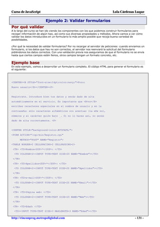 Curso de JavaScript                                                              Lola Cárdenas Luque

                           Ejemplo 2: Validar formularios
Por qué validar
A lo largo del curso se han ido viendo los componentes con los que podemos construir formularios para
recoger información de algún tipo, así como sus diversas propiedades y métodos. Ahora vamos a ver cómo
validar los datos introducidos en un formulario lo más amplio posible que recoja buena variedad de
posibilidades.

¿Por qué la necesidad de validar formularios? Por no recargar al servidor de peticiones: cuando enviamos un
formulario, si los datos que hay no son correctos, el servidor nos reenviará la solicitud del formulario
pidiéndonos los datos correctos. Con una validación previa nos aseguramos de que el formulario no se envía
hasta que ciertos campos estén llenos, otros campos tengan un formato concreto, etc.


Ejemplo base
En este ejemplo, vamos a desarrollar un formulario completo. El código HTML para generar el formulario es
el siguiente:




<CENTER><B STYLE="font-size:14pt;color:navy;">Foro:

Nuevo usuario</B></CENTER><P>


Regístrate. Introduce bien tus datos y serás dado de alta

automáticamente en el servicio. Es importante que <B>no</B>
escribas caracteres especiales en el nombre de usuario y en la

contraseña: sólo caracteres alfabéticos sin acentuar (la eñe no),

números y el carácter guión bajo _. Si no lo haces así, no serás
dado de alta correctamente. <P>


<CENTER STYLE="background-color:#F5FAFE;">

<FORM ACTION="/cgi-bin/Registro.cgi"

      METHOD="POST" NAME="Registro">
<TABLE BORDER=0 CELLSPACING=2 CELLPADDING=2>

 <TR> <TD>Nombre<SUP>*</SUP>: </TD>
  <TD COLSPAN=2><INPUT TYPE=TEXT SIZE=20 NAME="Nombre"></TD>

 </TR>

 <TR> <TD>Apellidos<SUP>*</SUP>: </TD>
  <TD COLSPAN=2><INPUT TYPE=TEXT SIZE=20 NAME="Apellidos"></TD>

 </TR>
 <TR> <TD>e-mail<SUP>*</SUP>: </TD>

  <TD COLSPAN=2><INPUT TYPE=TEXT SIZE=20 NAME="Email"></TD>
 </TR>

 <TR> <TD>Página web: </TD>

  <TD COLSPAN=2><INPUT TYPE=TEXT SIZE=20 NAME="Web"></TD>
 </TR>

 <TR> <TD>Edad: </TD>
  <TD><INPUT TYPE=TEXT SIZE=3 MAXLENGTH=3 NAME="Edad"></TD>

http://rinconprog.metropoliglobal.com                                                              - 131 -
 