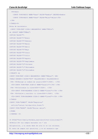 Curso de JavaScript                                              Lola Cárdenas Luque

 <TD>Sexo:
   <INPUT TYPE=RADIO NAME="Sexo" VALUE="Hombre" CHECKED>Hombre

   <INPUT TYPE=RADIO NAME="Sexo" VALUE="Mujer">Mujer</TD>
</TR>

</TABLE><P>

Fecha de nacimiento:
<INPUT TYPE=TEXT SIZE=2 MAXLENGTH=2 NAME="FNDia">

de <SELECT NAME="FNMes">
<OPTION VALUE="">

<OPTION VALUE="1">Enero

<OPTION VALUE="2">Febrero
<OPTION VALUE="3">Marzo

<OPTION VALUE="4">Abril
<OPTION VALUE="5">Mayo

<OPTION VALUE="6">Junio
<OPTION VALUE="7">Julio

<OPTION VALUE="8">Agosto

<OPTION VALUE="9">Septiembre
<OPTION VALUE="10">Octubre

<OPTION VALUE="11">Noviembre
<OPTION VALUE="12">Diciembre

</SELECT> de

<INPUT TYPE=TEXT SIZE=4 MAXLENGTH=4 NAME="FNAnyo"> <BR>
<TABLE BORDER=0 WIDTH="80%" CELLSPACING=2 CELLPADDING=2>

<TR> <TD>Escoge un nombre de usuario<SUP>*</SUP>:    </TD>
 <TD><INPUT TYPE=TEXT SIZE=15 NAME="Usuario"></TD> </TR>

<TR> <TD>Introduce tu clave<SUP>*</SUP>:     </TD>

 <TD><INPUT TYPE=PASSWORD SIZE=15 NAME="Clave1"></TD> </TR>
<TR> <TD>Vuelve a escribir tu clave<SUP>*</SUP>:     </TD>

 <TD><INPUT TYPE=PASSWORD SIZE=15 NAME="Clave2"></TD> </TR>
</TABLE>

<INPUT TYPE="SUBMIT" VALUE="Registrar"

 onClick="return Validar(this.form);">
<INPUT TYPE="RESET" VALUE="Borrar datos">

</FORM>
</CENTER> <P>



<P STYLE="font-family:Verdana,sans-serif;font-size:x-small">
<B>Nota:</B> Los campos marcados con * son

obligatorios, y no serás dado de alta si no los rellenas.
El resto de campos son optativos, y no es necesario que


http://rinconprog.metropoliglobal.com                                         - 132 -
 