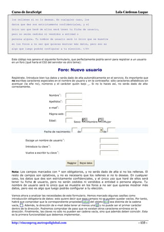 Curso de JavaScript                                                               Lola Cárdenas Luque

los rellenes si no lo deseas. En cualquier caso, los
datos que des son estrictamente confidenciales, y el

único uso que haré de ellos será tener tu ficha de usuario,
pero no serán cedidos ni vendidos a entidad o

persona alguna. Tu nombre de usuario será lo único que se muestre

en los foros a no ser que quieras mostrar más datos, pero eso es
algo que luego podrás configurar a tu elección. </P>



Este código nos genera el siguiente formulario, que perfectamente podría servir para registrar a un usuario
en un foro (qué haría el CGI del servidor es otro tema):


                                       Foro: Nuevo usuario
Regístrate. Introduce bien tus datos y serás dado de alta automáticamente en el servicio. Es importante que
no escribas caracteres especiales en el nombre de usuario y en la contraseña: sólo caracteres alfabéticos sin
acentuar (la eñe no), números y el carácter guión bajo _. Si no lo haces así, no serás dado de alta
correctamente.


                               Nombre *:

                               Apellidos*:

                               e-mail*:

                               Página web:

                               Edad:               Sexo:         Hombre   Mujer



                          Fecha de nacimiento:           de               de


           Escoge un nombre de usuario *:

           Introduce tu clave *:

           Vuelve a escribir tu clave *:



                                             Registrar    Borrar datos


Nota: Los campos marcados con * son obligatorios, y no serás dado de alta si no los rellenas. El
resto de campos son optativos, y no es necesario que los rellenes si no lo deseas. En cualquier
caso, los datos que des son estrictamente confidenciales, y el único uso que haré de ellos será
tener tu ficha de usuario, pero no serán cedidos ni vendidos a entidad o persona alguna. Tu
nombre de usuario será lo único que se muestre en los foros a no ser que quieras mostrar más
datos, pero eso es algo que luego podrás configurar a tu elección.

Vamos ahora a analizar las necesidades de este formulario. Hemos marcado algunas casillas como
introducción obligatoria de datos: esto quiere decir que esos campos no se pueden quedar vacíos. Por tanto,
habrá que comprobar que la correspondiente propiedad value del objeto text sea distinta de la cadena
vacía, "" . Además, la dirección de e-mail debe tener al menos una @ y no puede ser el primer carácter
dentro de la dirección. Podremos comprobar de paso que no existan otros caracteres erróneos en la
dirección. Finalmente, las claves no sólo no pueden ser cadena vacía, sino que además deben coincidir. Esta
es la primera funcionalidad que debemos implementar.


http://rinconprog.metropoliglobal.com                                                                - 133 -
 