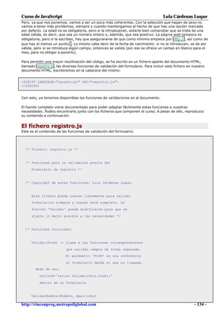 Curso de JavaScript                                                                   Lola Cárdenas Luque
Pero, ya que nos ponemos, vamos a ser un poco más coherentes. Con la selección que hagan de sexo no
vamos a tener más pro blemas, siempre y cuando mantengamos el hecho de que hay una opción marcada
por defecto. La edad no es obligatoria, pero si la introdujeran, estaría bien comprobar que se trata de una
edad válida, es decir, que sea un número entero y, además, que sea positivo. La página web tampoco es
obligatoria, pero si la escriben, hay que asegurararse de que como mínimo empiece por http://, así como de
que hay al menos un punto .. Lo mismo cabe decir de la fecha de nacimiento: si no la introducen, se da por
válida, pero si se introduce algún campo, entonces se valida (por eso se ofrece un campo en blanco para el
mes, para no obligar a ponerlo).

Para permitir una mayor reutilización del código, se ha escrito en un fichero aparte del documento HTML,
llamado registro.js , las diversas funciones de validación del formulario. Para incluir este fichero en nuestro
documento HTML, escribiremos en la cabecera del mismo:


<SCRIPT LANGUAGE="JavaScript" SRC="registro.js">
</SCRIPT>


Con esto, ya tenemos disponibles las funciones de validaciones en el documento.

El fuente completo viene documentado para poder adaptar fácilmente estas funciones a vuestras
necesidades. Podeis encontrarlo junto con los ficheros que componen el curso. A pesar de ello, reproduzco
su contenido a continuación.


El fichero registro.js
Este es el contenido de las funciones de validación del formulario:




  /* Fichero: registro.js */


  /* Funciones para la validacion previa del

     formulario de registro */


  /* Copyright de estas funciones: Lola Cárdenas Luque.


      Este fichero puede usarse libremente para validar
      formularios siempre y cuando esté completo. La

      función 'Validar' puede modificarse para que se

      ajuste lo mejor posible a las necesidades */


  /* Funciones incluidas:


     Validar(Form) -> Llama a las funciones correspondientes

                           que validan campos de forma separada.
                          El parámetro 'Form' es una referencia

                           al formulario desde el que es llamada.
        Modo de uso:

          onClick='return Validar(this.form);'

          dentro de un formulario


     ValidarNombre(Nombre, Apellidos)

http://rinconprog.metropoliglobal.com                                                                    - 134 -
 