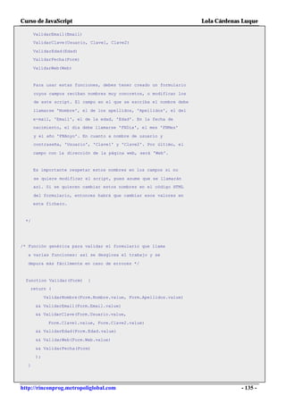 Curso de JavaScript                                                  Lola Cárdenas Luque

      ValidarEmail(Email)
      ValidarClave(Usuario, Clave1, Clave2)

      ValidarEdad(Edad)
      ValidarFecha(Form)

      ValidarWeb(Web)


      Para usar estas funciones, debes tener creado un formulario

      cuyos campos reciban nombres muy concretos, o modificar los
      de este script. El campo en el que se escriba el nombre debe

      llamarse 'Nombre', el de los apellidos, 'Apellidos', el del

      e-mail, 'Email', el de la edad, 'Edad'. En la fecha de
      nacimiento, el día debe llamarse 'FNDia', el mes 'FNMes'

      y el año 'FNAnyo'. En cuanto a nombre de usuario y
      contraseña, 'Usuario', 'Clave1' y 'Clave2'. Por último, el

      campo con la dirección de la página web, será 'Web'.


      Es importante respetar estos nombres en los campos si no

      se quiere modificar el script, pues asume que se llamarán
      así. Si se quieren cambiar estos nombres en el código HTML

      del formulario, entonces habrá que cambiar esos valores en
      este fichero.



 */




/* Función genérica para validar el formulario que llama

  a varias funciones: así se desglosa el trabajo y se

  depura más fácilmente en caso de errores */


  function Validar(Form)    {
   return (

           ValidarNombre(Form.Nombre.value, Form.Apellidos.value)

      && ValidarEmail(Form.Email.value)
      && ValidarClave(Form.Usuario.value,

            Form.Clave1.value, Form.Clave2.value)
      && ValidarEdad(Form.Edad.value)

      && ValidarWeb(Form.Web.value)

      && ValidarFecha(Form)
      );

  }




http://rinconprog.metropoliglobal.com                                             - 135 -
 