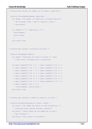 Curso de JavaScript                                                    Lola Cárdenas Luque

/* Función para validar los campos con el nombre y apellidos */


 function ValidarNombre(Nombre, Apellidos)        {
   var cadena = "El nombre o el apellido no contiene datos.n"

       + "No se puede llevar a cabo el registro, revise "

       + "sus datos";


   if ( Nombre == "" || Apellidos == "")      {
       alert(cadena);

       return false;

       }
   else return true;

   }


/* Función para validar la dirección de e-mail */


 function ValidarEmail(email){

    var cadena = "Direccion de correo no valida: " + email
       + "nPor favor, introduce bien tu direccion";


   if( email.indexOf('@',0) <= 0       || email.indexOf(';',0) != -1

       || email.indexOf(' ',0) != -1 || email.indexOf('/',0) != -1

       || email.indexOf(';',0) != -1 || email.indexOf('<',0) != -1
       || email.indexOf('>',0) != -1 || email.indexOf('*',0) != -1

       || email.indexOf('|',0) != -1 || email.indexOf('`',0) != -1
       || email.indexOf('&',0) != -1 || email.indexOf('$',0) != -1

       || email.indexOf('!',0) != -1 || email.indexOf('"',0) != -1

       || email.indexOf(':',0) != -1 )
           { alert(cadena); return false; }

   else return true;
   }



/* Función para validar el nombre de usuario y la clave */


 function ValidarClave(Usuario, Clave1, Clave2)       {
    var Error0 = "El nombre de usuario no está introducido o "

       + "contiene algún carácter extraño, revíselo";

    var Error1 = "Falta alguno de los campos de la clave "
       + "por rellenar.";

   var Error2 = "Las claves no coinciden.";




http://rinconprog.metropoliglobal.com                                               - 136 -
 