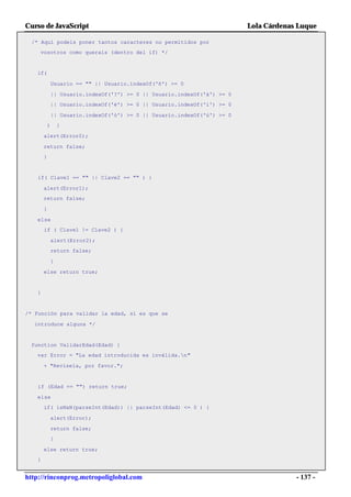Curso de JavaScript                                                        Lola Cárdenas Luque

  /* Aquí podeis poner tantos caracteres no permitidos por
    vosotros como querais (dentro del if) */


   if(

               Usuario == "" || Usuario.indexOf('ñ') >= 0

               || Usuario.indexOf('?') >= 0 || Usuario.indexOf('á') >= 0
           || Usuario.indexOf('é') >= 0 || Usuario.indexOf('í') >= 0

               || Usuario.indexOf('ó') >= 0 || Usuario.indexOf('ú') >= 0
           )       {

       alert(Error0);

       return false;
       }


   if( Clave1 == "" || Clave2 == "" ) {

       alert(Error1);
       return false;

       }

   else
       if ( Clave1 != Clave2 ) {

               alert(Error2);
               return false;

               }

       else return true;


   }


/* Función para validar la edad, si es que se

  introduce alguna */


 function ValidarEdad(Edad) {
   var Error = "La edad introducida es inválida.n"

       + "Revísela, por favor.";


   if (Edad == "") return true;

   else
       if( isNaN(parseInt(Edad)) || parseInt(Edad) <= 0 ) {

               alert(Error);

           return false;
               }

       else return true;
   }


http://rinconprog.metropoliglobal.com                                                   - 137 -
 