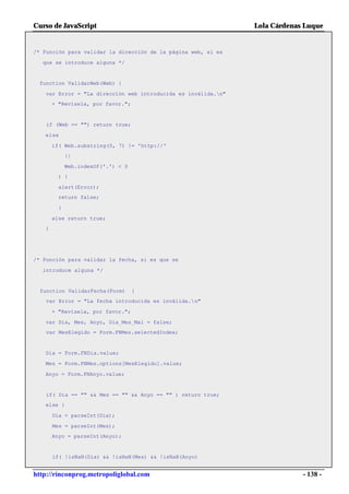 Curso de JavaScript                                            Lola Cárdenas Luque


/* Función para validar la dirección de la página web, si es

  que se introduce alguna */


 function ValidarWeb(Web) {

   var Error = "La dirección web introducida es inválida.n"
       + "Revísela, por favor.";


    if (Web == "") return true;

   else

       if( Web.substring(0, 7) != 'http://'
             ||

             Web.indexOf('.') < 0
         ) {

         alert(Error);
         return false;

         }

       else return true;
   }




/* Función para validar la fecha, si es que se

  introduce alguna */


  function ValidarFecha(Form)       {
    var Error = "La fecha introducida es inválida.n"

       + "Revísela, por favor.";

   var Dia, Mes, Anyo, Dia_Mes_Mal = false;
   var MesElegido = Form.FNMes.selectedIndex;


   Dia = Form.FNDia.value;

   Mes = Form.FNMes.options[MesElegido].value;

   Anyo = Form.FNAnyo.value;


    if( Dia == "" && Mes == "" && Anyo == "" ) return true;
   else {

       Dia = parseInt(Dia);

       Mes = parseInt(Mes);
       Anyo = parseInt(Anyo);


       if( !isNaN(Dia) && !isNaN(Mes) && !isNaN(Anyo)


http://rinconprog.metropoliglobal.com                                       - 138 -
 