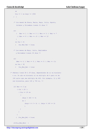 Curso de JavaScript                                                   Lola Cárdenas Luque

           &&
           Dia >= 1 && Anyo >= 1900

       )   {


        /* Los meses de Enero, Marzo, Mayo, Julio, Agosto,

               Octubre y Diciembre tienen 31 días */


       if(
             (       Mes == 1 || Mes == 3 || Mes == 5 || Mes == 7

                || Mes == 8 || Mes == 10 || Mes == 12

           )
           && Dia > 31

           )         Dia_Mes_Mal = true;


       /* Los meses de Mayo, Junio, Septiembre
           y Noviembre tienen 30 días */



       if(
           (Mes == 4 || Mes == 6 || Mes == 9 || Mes == 11)

           && Dia > 30
           )         Dia_Mes_Mal = true;



    /* Febrero tiene 28 ó 29 días, dependiendo de si es bisiesto
      o no. Un año es bisiesto si es múltiplo de 4 pero no de

       100 salvo que sea múltiplo de 400. Por ejemplo, 12 y 400
       son bisiestos, pero 100 y 700 no. */



        if( Mes == 2 &&
                ( Dia > 29 ||

                     ( Dia == 29 &&
                         (

                             (Anyo % 400 != 0)

                             && (
                               (Anyo % 4 != 0) || (Anyo % 100 == 0)

                                )
                         )

                     )

                 )
             )       Dia_Mes_Mal = true;


       if(Dia_Mes_Mal)              {


http://rinconprog.metropoliglobal.com                                              - 139 -
 