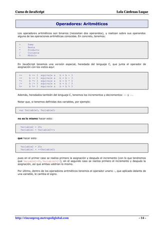 Curso de JavaScript                                                            Lola Cárdenas Luque


                                       Operadores: Aritméticos

 Los operadores aritméticos son binarios (necesitan dos operandos), y realizan sobre sus operandos
 alguna de las operaciones aritméticas conocidas. En concreto, tenemos:


  +       Suma
  -       Resta
  *       Producto
  /       Cociente
  %       Módulo


 En JavaScript tenemos una versión especial, heredada del lenguaje C, que junta el operador de
 asignación con los vistos aquí:


  +=       b   +=   3   equivale   a    b   =   b   +   3
  -=       b   -=   3   equivale   a    b   =   b   -   3
  *=       b   *=   3   equivale   a    b   =   b   *   3
  /=       b   /=   3   equivale   a    b   =   b   /   3
  %=       b   %=   3   equivale   a    b   =   b   %   3


 Además, heredados también del lenguaje C, tenemos los incrementos y decrementos: ++ y --.

 Notar que, si tenemos definidas dos variables, por ejemplo:


  var Variable1, Variable2;


 no es lo mismo hacer esto:


   Variable2 = 20;
   Variable1 = Variable2++;


 que hacer esto:


      Variable2 = 20;
      Variable1 = ++Variable2;


 pues en el primer caso se realiza primero la asignación y después el incremento (con lo que tendremos
 que Variable1=20, Variable2=21); en el segundo caso se realiza primero el incremento y después la
 asignación, así que ambas valdrían lo mismo.

 Por último, dentro de los operadores aritméticos tenemos el operador unario -, que aplicado delante de
 una variable, le cambia el signo.




http://rinconprog.metropoliglobal.com                                                            - 14 -
 