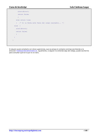 Curso de JavaScript                                                           Lola Cárdenas Luque

                alert(Error);
                return false;

                }
            else return true;

            }       /* Si la fecha está fuera del rango razonable... */

        else        {
            alert(Error);

            return false;
            }

        }

    }




Si alguien quiere ampliarlo con otras sugerencias, que se ponga en contacto conmigo escribiendo a la
dirección maddyparadox@wanadoo.es. Igualmente, si alguien no entiende algo del código, puede escribirme
para consultar qué es lo que no ve claro.




http://rinconprog.metropoliglobal.com                                                          - 140 -
 