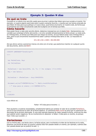 Curso de JavaScript                                                               Lola Cárdenas Luque



                                Ejemplo 3: Quedan N días
De qué se trata
Consiste en un efecto muy sencillo usado para anunciar cuántos días faltan para que suceda un evento. Por
ejemplo, si nuestra página web trata sobre nuestro cantante favorito, y resulta que nos hemos enterado de
que faltan 20 días para que publique un nuevo disco, querremos anunciarlo en nuestra web, de forma que
no tengamos que estar actualizando cada día la página con el tiempo que falte.
Cómo hacerlo
Para poder llevar a cabo este sencillo efecto, debemos manejarnos con el objeto Date . Declararemos una
variable que contenga la fecha del evento, y en otra variable almacenaremos la fecha actual. La resta será,
en milisegundos, el tiempo que falta para que llegue el evento, así que faltará pasar esos milisegundos a
días, para lo que únicamente necesitaremos saber cuántos milisegundos tiene un día. La respuesta es
sencilla:
                                      24 x 60 x 60 x 1000 = 86.400.000

Así que ahora vamos a ponernos manos a la obra con el script, que podremos insertar en cualquier punto
del documento, dentro de BODY:



<SCRIPT LANGUAGE="JavaScript">

<!--


 var FechaClave, Hoy;
 var FaltanDias;



 FechaClave = new Date(2002, 10, 7); // Por ejemplo [7/11/2002]
 Hoy = new Date();


 FaltanDias = (FechaClave - Hoy)/86400000;



 document.write("<CENTER>Faltan " + Math.round(FaltanDias)
   + " días para el evento :-)</CENTER><P>");


//-->

</SCRIPT>



cuyo efecto es:

                                     Faltan -472 días para el evento :-)

Para ajustarlo a nuestras necesidades, simplemente habrá que cambiar el valor de la variable FechaClave ,
que es la que almacena el valor de la fecha objetivo. Si utilizamos Math.round es para que no aparezcan los
decimales de la división efectuada. Si veis este ejemplo después de haber pasado la fecha, entonces los días
que saldrán serán negativos. No es incoherente en absoluto: si faltan -3 días para un evento, es porque
hace 3 día s que sucedió ;-)


Variaciones
Con la misma idea, una fecha clave y la fecha actual, pero invirtiendo el orden de los factores en la resta,
tenemos una forma de decir al usuario cuántos días han pasado desde un evento, por ejemplo, cuántos días
han pasado desde que se publicó la web :-)


http://rinconprog.metropoliglobal.com                                                               - 141 -
 