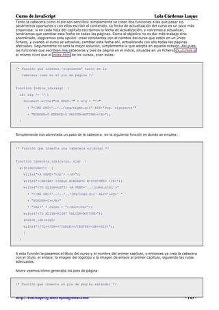 Curso de JavaScript                                                                 Lola Cárdenas Luque
Tanto la cabecera como el pie son sencillos: simplemente se crean dos funciones a las que pasar los
parámetros oportunos y con ellos escribir el contenido. La fecha de actualización del curso es un poco más
engorrosa: si en cada hoja del capítulo escribimos la fecha de actualización, y volvemos a actualizar,
tendríamos que cambiar esta fecha en todas las páginas. Como el objetivo no es dar más trabajo sino
ahorrárselo, elegiremos esta opción: crear constantes con el nombre del curso que estén en un único
fichero, y cuando el curso se actualice, cambiar esta fecha ahí, actualizando con ello todas las páginas
afectadas. Seguramente no será la mejor solución, simplemente la que adopté en aquella ocasión. Así pues,
las funciones que escribían mis cabeceras y pies de página en el índice, situadas en un fichero idx_cursos.js
al mismo nivel que el index.html de los cursos, eran estas:



/* Función que inserta 'siguiente' tanto en la
      cabecera como en el pie de página */


function Indice_idx(sig)       {

  if( sig != '' )
      document.write("<A HREF='" + sig + "'>"

          + "<IMG SRC='../../img/right.gif' ALT='Pag. siguiente'"

          + "BORDER=0 HSPACE=5 VALIGN=BOTTOM></A>");
  }



Simplemente nos abreviaba un paso de la cabecera: en la siguiente función es donde se emplea:



/* Función que inserta una cabecera estándar */


function Cabecera_idx(curso, sig)        {

  with(document)      {
      write("<A NAME='top'> </A>");

      write("<CENTER> <TABLE BORDER=0 WIDTH=98%> <TR>");
      write("<TD ALIGN=LEFT> <A HREF='../index.html'>"

          + "<IMG SRC='../../../img/logo.gif' ALT='Logo' "

          + "BORDER=0></A>"
          + "<H2>" + curso + "</H2></TD>");

      write("<TD ALIGN=RIGHT VALIGN=BOTTOM>");
      Indice_idx(sig);

      write("</TD></TR></TABLE></CENTER><HR><DIV>");
      }

  }



A esta función le pasamos el título del curso y el nombre del primer capítulo, y entonces ya crea la cabecera
con el título, el enlace, la imagen del logotipo y la imagen de enlace al primer capítulo, siguiendo las rutas
adecuadas.

Ahora veamos cómo generaba los pies de página:



/* Función que inserta un pie de página estándar */



http://rinconprog.metropoliglobal.com                                                                 - 143 -
 