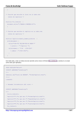 Curso de JavaScript                                                                  Lola Cárdenas Luque

  }


/* Función que escribe el final de la tabla del
   índice de capítulos */



function Fin_Indice()       {
  document.write("</TABLE></CENTER><P>");

  }


/* Función que escribe el capítulo en la tabla del

   índice de capítulos */


function Capitulo(numero,nombre,archivo)           {
  with(document) {

      write("<TR><TD VALIGN=TOP><A HREF='"
          + archivo + "'>Capítulo ");

       write(numero + "</A>     </TD><TD>"

          + nombre + "</TD></TR>");
      }

  }



Con todo esto, crear un índice era tan sencillo como incluir el fichero idx_cursos.js y construir un script
como este (por ejemplo):



<BODY BGCOLOR="white">

<SCRIPT LANGUAGE="JavaScript">
<!--

Cabecera_idx("Curso de XXXXXX", "PrimerCapitulo.html");
//-->

</SCRIPT>


-- Resumen introductorio del curso --


<SCRIPT LANGUAGE="JavaScript">

<!--
  Inicio_Indice();

  Capitulo("1","Lo que sea 1","PrimerCapitulo.html");

  Capitulo("2","Lo que sea 2","SegundoCapitulo.html");
  Capitulo("3","Lo que sea 3","TercerCapitulo.html");

  Capitulo("4","Lo que sea 4","CuartoCapitulo.html");
  Fin_Indice();


http://rinconprog.metropoliglobal.com                                                                   - 145 -
 