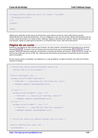 Curso de JavaScript                                                                 Lola Cárdenas Luque


Pie_Pagina_idx("El nombre del autor", "el e-mail", "ID_CURSO",

  "PrimerCapitulo.html");
//-->

</SCRIPT>


</BODY>



Habría que comentar la estructura de directorios, pues influye mucho en cómo está hecho el script.
Partiendo del raíz, tenía dos directorios, uno con imágenes y otro con los cursos. Dentro del directorio de los
cursos, tenía los scripts y un index común. Además, había un directorio por sección. Dentro del directorio de
una sección, había un index para la sección y un directorio por curso. Esa era la estructura.


Página de un curso
Construir una página es más sencillo que el índice. En esta ocasión, tendremos las funciones en un archivo
llamado cursos.js , al mismo nivel en la estructura de directorios que el comentado, idx_cursos.js . Por qué
separar índice de capítulos responde únicamente a razones de tamaño del fichero: tarda menos en cargar un
archivo de 6 KB que uno de 12 KB. Así, cada tipo de documento se preocupa únicamente de las funciones
que le incumben.

En los cursos vamos a necesitar una cabecera y un pie de página. La idea es similar a la vista en el índice,
veamos el código:



 /* Función que inserta anterior/siguiente tanto en la
      cabecera como en el pie de página */


 function Indice(prev, sig)       {

  document.write("<A HREF='index.html'>"
      + "<IMG SRC='../../img/indice.gif' ALT='Indice del curso'"

      + "BORDER=0 HSPACE=5 VALIGN=BOTTOM></A>");


  if( prev != '' )

      document.write("<A HREF='" + prev + "'>"
        + "<IMG SRC='../../img/left.gif' ALT='Pag. anterior'"

        + "BORDER=0 HSPACE=5 VALIGN=BOTTOM></A>");

  if( sig != '' )
      document.write("<A HREF='" + sig + "'>"

        + "<IMG SRC='../../img/right.gif' ALT='Pag. siguiente'"
        + "BORDER=0 HSPACE=5 VALIGN=BOTTOM></A>");

  }


 /* Función que inserta una cabecera estándar para los cursos */


 function Cabecera(curso, prev, sig)         {

  with(document)     {


http://rinconprog.metropoliglobal.com                                                                  - 146 -
 