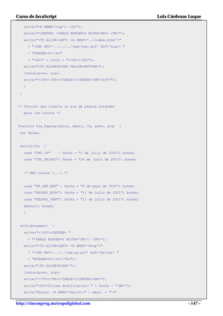 Curso de JavaScript                                               Lola Cárdenas Luque

     write("<A NAME='top'> </A>");
     write("<CENTER> <TABLE BORDER=0 WIDTH=98%> <TR>");

     write("<TD ALIGN=LEFT> <A HREF='../index.html'>"
         + "<IMG SRC='../../../img/logo.gif' ALT='Logo' "

         + "BORDER=0></A>"

         + "<H2>" + curso + "</H2></TD>");
     write("<TD ALIGN=RIGHT VALIGN=BOTTOM>");

     Indice(prev, sig);
     write("</TD></TR></TABLE></CENTER><HR><DIV>");

     }

 }


 /* Función que inserta un pie de página estándar
     para los cursos */


function Pie_Pagina(autor, email, ID, prev, sig)         {

 var fecha;


 switch(ID)      {

     case "INT_JS"       : fecha = "1 de julio de 2001"; break;
     case "INT_DELPHI": fecha = "24 de junio de 2001"; break;



     /* Más cursos [...] */


     case "PR_GRF_MAT" : fecha = "6 de mayo de 2001"; break;
     case "DELPHI_MISC": fecha = "11 de julio de 2001"; break;

     case "DELPHI_VENT": fecha = "11 de julio de 2001"; break;

     default: break;
     }


  with(document)     {

     write("</DIV><CENTER> "

         + "<TABLE BORDER=0 WIDTH='98%'> <TR>");
     write("<TD ALIGN=LEFT> <A HREF='#top'>"

         + "<IMG SRC='../../img/up.gif' ALT='Arriba' "
         + "BORDER=0></A></TD>");

     write("<TD ALIGN=RIGHT>");

     Indice(prev, sig);
     write("</TD></TR></TABLE></CENTER><HR>");

     write("<DIV>Última modificación: " + fecha + "<BR>");
     write("Autor: <A HREF='mailto:" + email + "'>"


http://rinconprog.metropoliglobal.com                                          - 147 -
 