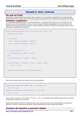 Curso de JavaScript                                                              Lola Cárdenas Luque


                               Ejemplo 5: Abrir ventanas
De qué se trata
Sabemos que desde JavaScript podemos abrir ventanas con unas ciertas características. En este ejemplo
simplemente vamos a dejar caer unas funciones que nos permitirán abrir ventanas de características varias.
Ventana cualquiera
Con esta función podremos abrir una ventana genérica: le pasaremos las opciones que queremos en una
cadena (con/sin barra de botones, con/sin barra de estado, tamaño reajustable o no, etc), el tamaño y la
posición en la que queremos que se abra. También podremos decirle si la queremos centrada, con lo que se
ignorarán los parámetros de posición.


function AbreVentana(URL_Ventana, OpcionesVentana, Ancho, Alto,
  Centrada, PosX, PosY) {



  if (Centrada) {
      PosX = (screen.availWidth - Ancho)/2;

      PosY = (screen.availHeight - Alto)/2;
      }


  if (OpcionesVentana == '')

      OpcionesVentana = 'width=' + Ancho;

  else
      OpcionesVentana += ',width=' + Ancho;


  OpcionesVentana += ',height=' + Alto + ',left=' + PosX

      + ',top=' + PosY;


  window.open(URL_Ventana, "", OpcionesVentana);

  }




Esta función puede usarse de varias formas, por ejemplo así:



AbreVentana("MiDirectorio/MiDoc.html", "scrollbars=1",

  400, 500, true);
AbreVentana("MiDirectorio/MiDoc.html", "", 400, 500,

  false, 10, 20);



Como vemos, al poner, en la primera, Centrada = true, no es necesario que especifiquemos más: los valores
de posición se calculan en la función.

Podemos aprovechar esta función genérica para crear funciones nuevas con características concretas que
usemos a menudo, funciones que llamarán convenientemente a la que acabamos de definir.


Ventana de tamaño y posición dados
http://rinconprog.metropoliglobal.com                                                              - 149 -
 