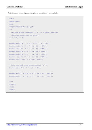 Curso de JavaScript                                                      Lola Cárdenas Luque


 A continuación vemos algunos e jemplos de operaciones y su resultado:



  <HTML>

  <HEAD></HEAD>
  <BODY>

  <SCRIPT LANGUAGE="JavaScript">
  <!--

  /* Partimos de dos variables, 'a' y 'b', y vamos a realizar

     distintas operaciones con ellas */
  var a = 10, b = 6;


  document.write('a = ' + a + ', b = ' + b + '<P>');

  document.write('a + b = ' + (a + b) + '<BR>');

  document.write('a - b = ' + (a - b) + '<BR>');
  document.write('a * b = ' + (a * b) + '<BR>');

  document.write('a / b = ' + (a / b) + '<BR>');
  document.write('a % b = ' + (a % b) + '<BR>');

  document.write('a++ : ' + (a++) + '<P>');


  /* Notar que aquí ya se ha incrementado 'a' */

  document.write('-a = ' + (-a) + '<P>');


  document.write(' a += b : a = ' + (a += b) + '<BR>');

  document.write(' a %= b : a = ' + (a %= b) + '<BR>');


  //-->
  </SCRIPT>

  </BODY>

  </HTML>




http://rinconprog.metropoliglobal.com                                                 - 15 -
 