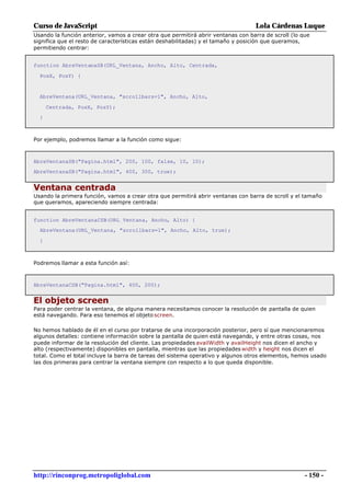 Curso de JavaScript                                                               Lola Cárdenas Luque
Usando la función anterior, vamos a crear otra que permitirá abrir ventanas con barra de scroll (lo que
significa que el resto de características están deshabilitadas) y el tamaño y posición que queramos,
permitiendo centrar:


function AbreVentanaSB(URL_Ventana, Ancho, Alto, Centrada,

  PosX, PosY) {


  AbreVentana(URL_Ventana, "scrollbars=1", Ancho, Alto,

      Centrada, PosX, PosY);
  }



Por ejemplo, podremos llamar a la función como sigue:



AbreVentanaSB("Pagina.html", 200, 100, false, 10, 10);
AbreVentanaSB("Pagina.html", 400, 300, true);


Ventana centrada
Usando la primera función, vamos a crear otra que permitirá abrir ventanas con barra de scroll y el tamaño
que queramos, apareciendo siempre centrada:


function AbreVentanaCSB(URL_Ventana, Ancho, Alto) {
  AbreVentana(URL_Ventana, "scrollbars=1", Ancho, Alto, true);

  }



Podremos llamar a esta función así:



AbreVentanaCSB("Pagina.html", 400, 200);


El objeto screen
Para poder centrar la ventana, de alguna manera necesitamos conocer la resolución de pantalla de quien
está navegando. Para eso tenemos el objeto screen.

No hemos hablado de él en el curso por tratarse de una incorporación posterior, pero sí que mencionaremos
algunos detalles: contiene información sobre la pantalla de quien está navegando, y entre otras cosas, nos
puede informar de la resolución del cliente. Las propiedades availWidth y availHeight nos dicen el ancho y
alto (respectivamente) disponibles en pantalla, mientras que las propiedades width y height nos dicen el
total. Como el total incluye la barra de tareas del sistema operativo y algunos otros elementos, hemos usado
las dos primeras para centrar la ventana siempre con respecto a lo que queda disponible.




http://rinconprog.metropoliglobal.com                                                                - 150 -
 
