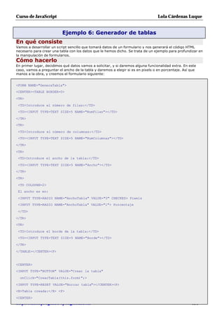 Curso de JavaScript                                                              Lola Cárdenas Luque


                          Ejemplo 6: Generador de tablas
En qué consiste
Vamos a desarrollar un script sencillo que tomará datos de un formulario y nos generará el código HTML
necesario para crear una tabla con los datos que le hemos dicho. Se trata de un ejemplo para profundizar en
la manipulación de formularios.
Cómo hacerlo
En primer lugar, decidimos qué datos vamos a solicitar, y si daremos alguna funcionalidad extra. En este
caso, vamos a preguntar el ancho de la tabla y daremos a elegir si es en pixels o en porcentaje. Así que
manos a la obra, y creemos el formulario siguiente:


<FORM NAME="GeneraTabla">
<CENTER><TABLE BORDER=0>

<TR>

 <TD>Introduce el número de filas:</TD>
 <TD><INPUT TYPE=TEXT SIZE=5 NAME="NumFilas"></TD>

</TR>
<TR>

 <TD>Introduce el número de columnas:</TD>
 <TD><INPUT TYPE=TEXT SIZE=5 NAME="NumColumnas"></TD>

</TR>

<TR>
 <TD>Introduce el ancho de la tabla:</TD>

 <TD><INPUT TYPE=TEXT SIZE=5 NAME="Ancho"></TD>
</TR>

<TR>

 <TD COLSPAN=2>
 El ancho es en:

 <INPUT TYPE=RADIO NAME="AnchoTabla" VALUE="0" CHECKED> Pixels
 <INPUT TYPE=RADIO NAME="AnchoTabla" VALUE="1"> Porcentaje

 </TD>

</TR>
<TR>

 <TD>Introduce el borde de la tabla:</TD>
 <TD><INPUT TYPE=TEXT SIZE=5 NAME="Borde"></TD>

</TR>

</TABLE></CENTER><P>


<CENTER>
<INPUT TYPE="BUTTON" VALUE="Crear la tabla"

  onClick="CrearTabla(this.form)";>

<INPUT TYPE=RESET VALUE="Borrar tabla"></CENTER><P>
<B>Tabla creada:</B> <P>

<CENTER>
http://rinconprog.metropoliglobal.com                                                               - 151 -
 