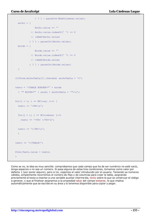 Curso de JavaScript                                                                 Lola Cárdenas Luque

                      ) ? 1 : parseInt(NumColumnas.value);
       ancho = (

                      Ancho.value == ''
                   || Ancho.value.indexOf(' ') >= 0

                   || isNaN(Ancho.value)

                 ) ? 1 : parseInt(Ancho.value);
       borde = (

                      Borde.value == ''
                   || Borde.value.indexOf(' ') >= 0

                   || isNaN(Borde.value)

                 ) ? 1 : parseInt(Borde.value);
       }


   if(Form.AnchoTabla[1].checked) anchoTabla = '%';


   texto = '<TABLE BORDER="' + borde

       + '" WIDTH="' + ancho + anchoTabla + '">n';


   for(i = 1; i <= NFilas; i++) {

       texto += '<TR>n';


       for(j = 1; j <= NColumnas; j++)

           texto += '<TD> </TD>n';


       texto += '</TR>n';
       }



   texto += '</TABLE>';


   Form.Texto.value = texto;
   }



Como se ve, la idea es muy sencilla: comprobamos que cada campo que ha de ser numérico no esté vacío,
tenga espacios o no sea un número. Si pasa alguna de estas tres condiciones, tomamos como valor por
defecto 1 (por poner alguno), pero si no, cogemos el valor introducido por el usuario. Teniendo ya números
válidos, simplemente recorremos el número de filas y de columnas para crear la tabla, asignando
previamente el texto a insertar a una variable auxiliar interme dia, texto sobre la que se construye el código
a generar, y que al finalizar asignamos a la propiedad value del campo textarea, lo que implica
automáticamente que se escribe en su área y lo tenemos disponible para copiar y pegar.




http://rinconprog.metropoliglobal.com                                                                  - 153 -
 