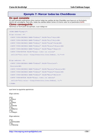 Curso de JavaScript                                                            Lola Cárdenas Luque


                   Ejemplo 7: Marcar todas las CheckBoxes
En qué consiste
En este ejemplo explicamos cómo marcar todas las casillas de tipo CheckBox que haya en un formulario
dentro de una página. Para ello, todas las casillas deben tomar el mismo valor en el parámetro NAME.
Cómo conseguirlo
Haremos un formulario de ejemplo, cuyo código es:


<FORM NAME="Ejemplo">

Elige colores: <P>
 <INPUT TYPE=CHECKBOX NAME="ChkBox1" VALUE="Azul">Azul<BR>

 <INPUT TYPE=CHECKBOX NAME="ChkBox1" VALUE="Rojo">Rojo<BR>
 <INPUT TYPE=CHECKBOX NAME="ChkBox1" VALUE="Verde">Verde<BR>

 <INPUT TYPE=CHECKBOX NAME="ChkBox1" VALUE="Blanco">Blanco<BR>

 <INPUT TYPE=CHECKBOX NAME="ChkBox1" VALUE="Negro">Negro<P>
 <INPUT TYPE=BUTTON VALUE="Elegir todos los colores"

  onClick="this.value = ElegirTodos(this.form.ChkBox1, 0);"><P>


Elige sabores: <P>

 <INPUT TYPE=CHECKBOX NAME="ChkBox2" VALUE="Chocolate">
 Chocolate<BR>

 <INPUT TYPE=CHECKBOX NAME="ChkBox2" VALUE="Naranja">Naranja<BR>
 <INPUT TYPE=CHECKBOX NAME="ChkBox2" VALUE="Tomate">Tomate<BR>

 <INPUT TYPE=CHECKBOX NAME="ChkBox2" VALUE="Melon">Melón<P>
 <INPUT TYPE=BUTTON VALUE="Elegir todos los sabores"

  onClick="this.value = ElegirTodos(this.form.ChkBox2, 1);">

</FORM>



que tiene la siguiente apariencia:

Elige colores:


    Azul

    Rojo

    Verde

    Blanco

    Negro

Elige sabores:


    Chocolate

    Naranja



http://rinconprog.metropoliglobal.com                                                            - 154 -
 