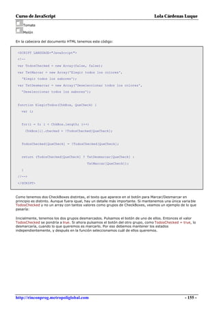 Curso de JavaScript                                                               Lola Cárdenas Luque

    Tomate

    Melón

En la cabecera del documento HTML tenemos este código:


 <SCRIPT LANGUAGE="JavaScript">
 <!--

 var TodosChecked = new Array(false, false);

 var TxtMarcar = new Array('Elegir todos los colores',
   'Elegir todos los sabores');

 var TxtDesmarcar = new Array('Deseleccionar todos los colores',
   'Deseleccionar todos los sabores');



 function ElegirTodos(ChkBox, QueCheck) {
   var i;


   for(i = 0; i < ChkBox.length; i++)

       ChkBox[i].checked = !TodosChecked[QueCheck];


   TodosChecked[QueCheck] = !TodosChecked[QueCheck];


   return (TodosChecked[QueCheck] ? TxtDesmarcar[QueCheck] :

                                          TxtMarcar[QueCheck]);

   }
 //-->

 </SCRIPT>



Como tenemos dos CheckBoxes distintas, el texto que aparece en el botón para Marcar/Desmarcar en
principio es distinto. Aunque fuera igual, hay un detalle más importante. Si mantenemos una única varia ble
TodosChecked y no un array con tantos valores como grupos de CheckBoxes, veamos un ejemplo de lo que
pasaría:

Inicialmente, tenemos los dos grupos desmarcados. Pulsamos el botón de uno de ellos. Entonces el valor
TodosChecked se pondría a true. Si ahora pulsamos el botón del otro grupo, como TodosChecked = true, lo
desmarcaría, cuando lo que queremos es marcarlo. Por eso debemos mantener los estados
independientemente, y después en la función seleccionamos cuál de ellos queremos.




http://rinconprog.metropoliglobal.com                                                               - 155 -
 