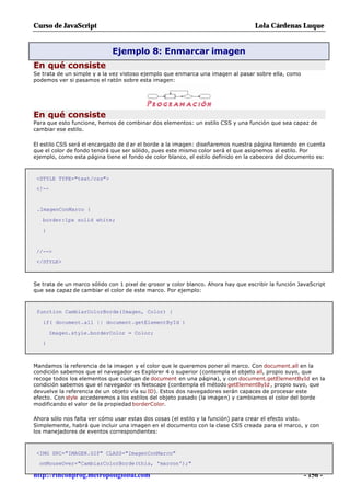 Curso de JavaScript                                                                Lola Cárdenas Luque


                             Ejemplo 8: Enmarcar imagen
En qué consiste
Se trata de un simple y a la vez vistoso ejemplo que enmarca una imagen al pasar sobre ella, como
podemos ver si pasamos el ratón sobre esta imagen:




En qué consiste
Para que esto funcione, hemos de combinar dos elementos: un estilo CSS y una función que sea capaz de
cambiar ese estilo.

El estilo CSS será el encargado de d ar el borde a la imagen: diseñaremos nuestra página teniendo en cuenta
que el color de fondo tendrá que ser sólido, pues este mismo color será el que asignemos al estilo. Por
ejemplo, como esta página tiene el fondo de color blanco, el estilo definido en la cabecera del documento es:



 <STYLE TYPE="text/css">
 <!--


 .ImagenConMarco {

   border:1px solid white;

   }


 //-->
 </STYLE>



Se trata de un marco sólido con 1 pixel de grosor y color blanco. Ahora hay que escribir la función JavaScript
que sea capaz de cambiar el color de este marco. Por ejemplo:



 function CambiarColorBorde(Imagen, Color) {

   if( document.all || document.getElementById )

       Imagen.style.borderColor = Color;
   }



Mandamos la referencia de la imagen y el color que le queremos poner al marco. Con document.all en la
condición sabemos que el navegador es Explorer 4 o superior (contempla el objeto all, propio suyo, que
recoge todos los elementos que cuelgan de document en una página), y con document.getElementById en la
condición sabemos que el navegador es Netscape (contempla el método getElementById , propio suyo, que
devuelve la referencia de un objeto vía su ID). Estos dos navegadores serán capaces de procesar este
efecto. Con style accederemos a los estilos del objeto pasado (la imagen) y cambiamos el color del borde
modificando el valor de la propiedad borderColor.

Ahora sólo nos falta ver cómo usar estas dos cosas (el estilo y la función) para crear el efecto visto.
Simplemente, habrá que incluir una imagen en el documento con la clase CSS creada para el marco, y con
los manejadores de eventos correspondientes:



 <IMG SRC="IMAGEN.GIF" CLASS="ImagenConMarco"
  onMouseOver="CambiarColorBorde(this, 'maroon');"

http://rinconprog.metropoliglobal.com                                                                 - 156 -
 