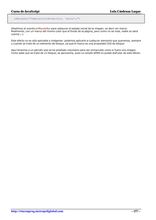 Curso de JavaScript                                                            Lola Cárdenas Luque

  onMouseOut="CambiarColorBorde(this, 'white');">



Añadimos el evento onMouseOut para restaurar el estado inicial de la imagen, es decir sin marco.
Realmente, con un marco del mismo color que el fondo de la página, pero como no se nota, nadie se dará
cuenta ;-)

Este efecto no es sólo aplicable a imágenes: podemos aplicarlo a cualquier elemento que queramos, siempre
y cuando se trate de un elemento de bloque, ya que el marco es una propiedad CSS de bloque.

Aquí tenemos a un párrafo que se ha prestado voluntario para ser enmarcado como si fuera una imagen.
Como sabe que se trata de un bloque, se aprovecha, pues un simple SPAN no puede disfrutar de este efecto.




http://rinconprog.metropoliglobal.com                                                            - 157 -
 