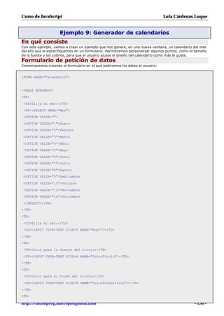 Curso de JavaScript                                                            Lola Cárdenas Luque


                     Ejemplo 9: Generador de calendarios
En qué consiste
Con este ejemplo, vamos a crear un ejemplo que nos genere, en una nueva ventana, un calendario del mes
del año que le especifiquemos en un formulario. Permitiremos personalizar algunos puntos, como el tamaño
de la fuente y los colores, para que el usuario ajuste el diseño del calendario como más le guste.
Formulario de petición de datos
Comenzaremos creando el formulario en el que pediremos los datos al usuario:


<FORM NAME="Calendario">


<TABLE BORDER=0>
<TR>

 <TD>Elija el mes:</TD>

 <TD><SELECT NAME="Mes">
 <OPTION VALUE="">

 <OPTION VALUE="1">Enero
 <OPTION VALUE="2">Febrero

 <OPTION VALUE="3">Marzo

 <OPTION VALUE="4">Abril
 <OPTION VALUE="5">Mayo

 <OPTION VALUE="6">Junio
 <OPTION VALUE="7">Julio

 <OPTION VALUE="8">Agosto
 <OPTION VALUE="9">Septiembre

 <OPTION VALUE="10">Octubre

 <OPTION VALUE="11">Noviembre
 <OPTION VALUE="12">Diciembre

 </SELECT></TD>
</TR>

<TR>

 <TD>Elija el año:</TD>
 <TD><INPUT TYPE=TEXT SIZE=5 NAME="Anyo"></TD>

</TR>
<TR>

 <TD>Color para la fuente del título:</TD>

 <TD><INPUT TYPE=TEXT SIZE=8 NAME="ColorTitulo"></TD>
</TR>

<TR>
 <TD>Color para el fondo del título:</TD>

 <TD><INPUT TYPE=TEXT SIZE=8 NAME="ColorFondoTitulo"></TD>

</TR>
<TR>

http://rinconprog.metropoliglobal.com                                                            - 158 -
 