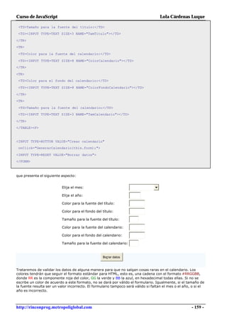 Curso de JavaScript                                                                 Lola Cárdenas Luque

 <TD>Tamaño para la fuente del título:</TD>
 <TD><INPUT TYPE=TEXT SIZE=3 NAME="TamTitulo"></TD>

</TR>
<TR>

 <TD>Color para la fuente del calendario:</TD>

 <TD><INPUT TYPE=TEXT SIZE=8 NAME="ColorCalendario"></TD>
</TR>

<TR>
 <TD>Color para el fondo del calendario:</TD>

 <TD><INPUT TYPE=TEXT SIZE=8 NAME="ColorFondoCalendario"></TD>

</TR>
<TR>

 <TD>Tamaño para la fuente del calendario:</TD>
 <TD><INPUT TYPE=TEXT SIZE=3 NAME="TamCalendario"></TD>

</TR>
</TABLE><P>



<INPUT TYPE=BUTTON VALUE="Crear calendario"
 onClick="GenerarCalendario(this.form);">

<INPUT TYPE=RESET VALUE="Borrar datos">
</FORM>



que presenta el siguiente aspecto:


                          Elija el mes:

                          Elija el año:

                          Color para la fuente del título:

                          Color para el fondo del título:

                          Tamaño para la fuente del título:

                          Color para la fuente del calendario:

                          Color para el fondo del calendario:

                          Tamaño para la fuente del calendario:



                                                   Borrar datos



Trataremos de validar los datos de alguna manera para que no salgan cosas raras en el calendario. Los
colores tendrán que seguir el formato estándar para HTML, esto es, una cadena con el formato #RRGGBB,
donde RR es la componente roja del color, GG la verde y BB la azul, en hexadecimal todas ellas. Si no se
escribe un color de acuerdo a este formato, no se dará por válido el formulario. Igualmente, si el tamaño de
la fuente resulta ser un valor incorrecto. El formulario tampoco será válido si faltan el mes o el año, o si el
año es incorrecto.



http://rinconprog.metropoliglobal.com                                                                  - 159 -
 