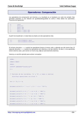 Curso de JavaScript                                                              Lola Cárdenas Luque


                              Operadores: Comparación

 Los operadores de comparación son binarios y su resultado es un booleano (un valor de verdad). Nos
 permiten expresar si una relación de igualdad/desigualdad es cierta o falsa dados los operandos.
 Tenemos los siguientes:


  ==          igual
  !=          distinto
  >           mayor que
  <           menor que
  >=          mayor o igual que
  <=          menor o igual que


 A partir de JavaScript 1.3 esta lista se amplia con dos operadores más:


  ===           estrictamente igual
  !==           estrictamente distinto



 El primero devuelve true cuando los operadores toman el mismo valor y además son del mismo tipo. El
 segundo devuelve true cuando los operadores son distintos y de tipo distinto. Es decir, si los operandos
 tienen distinto valor, pero tienen el mismo tipo, no son estrictamente distintos.

 Veamos un sencillo ejemplo para aclarar conceptos:



  <HTML>

  <HEAD></HEAD>

  <BODY>
  <SCRIPT LANGUAGE="JavaScript">

  <!--


  /* Partimos de dos variables, 'a' y 'b', y vamos a realizar
        distintas operaciones con ellas */



  var a = 10, b = 6;


  document.write('a = ' + a + ', b = ' + b + '<P>');


  document.write('a == b : ' + (a == b) + '<BR>');

  document.write('a != b : ' + (a != b) + '<BR>');
  document.write('a < b : ' + (a < b) + '<BR>');

  document.write('a > b : ' + (a > b) + '<BR>');
  document.write('a <= b : ' + (a <= b) + '<BR>');

  document.write('a >= b : ' + (a >= b) + '<BR>');




http://rinconprog.metropoliglobal.com                                                              - 16 -
 