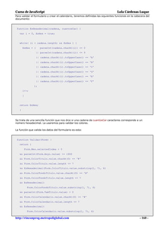 Curso de JavaScript                                                                 Lola Cárdenas Luque
Para validar el formulario y crear el calendario, tenemos definidas las siguientes funciones en la cabecera del
documento:



 function EsHexadecimal(cadena, cuantosCar) {

   var i = 0, EsHex = true;


   while( (i < cadena.length) && EsHex ) {

       EsHex = (      parseInt(cadena.charAt(i)) >= 0
                   || parseInt(cadena.charAt(i)) <= 9

                   || cadena.charAt(i).toUpperCase() == 'A'

                   || cadena.charAt(i).toUpperCase() == 'B'
                   || cadena.charAt(i).toUpperCase() == 'C'

                   || cadena.charAt(i).toUpperCase() == 'D'
                   || cadena.charAt(i).toUpperCase() == 'E'

                   || cadena.charAt(i).toUpperCase() == 'F'

                 );
       i++;

       }


   return EsHex;

   }



Se trata de una sencilla función que nos dice si una cadena de cuantosCar caracteres corresponde a un
número hexadecimal. La usaremos para validar los colores.

La función que valida los datos del formulario es esta:



 function Validar(Form) {
   return (

           Form.Mes.selectedIndex > 0

   && parseInt(Form.Anyo.value) >= 1900
   && Form.ColorTitulo.value.charAt(0) == '#'

   && Form.ColorTitulo.value.length <= 7
   && EsHexadecimal(Form.ColorTitulo.value.substring(1, 7), 6)

   && Form.ColorFondoTitulo.value.charAt(0) == '#'

   && Form.ColorFondoTitulo.value.length <= 7
   && EsHexadecimal(

            Form.ColorFondoTitulo.value.substring(1, 7), 6)
   && parseInt(Form.TamTitulo.value) > 0

   && Form.ColorCalendario.value.charAt(0) == '#'

   && Form.ColorCalendario.value.length <= 7
   && EsHexadecimal(

            Form.ColorCalendario.value.substring(1, 7), 6)

http://rinconprog.metropoliglobal.com                                                                  - 160 -
 