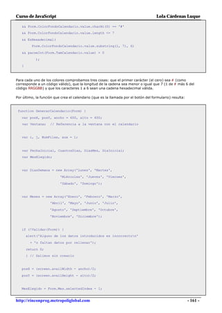 Curso de JavaScript                                                                 Lola Cárdenas Luque

   && Form.ColorFondoCalendario.value.charAt(0) == '#'
   && Form.ColorFondoCalendario.value.length <= 7

   && EsHexadecimal(
         Form.ColorFondoCalendario.value.substring(1, 7), 6)

   && parseInt(Form.TamCalendario.value) > 0

           );
   }



Para cada uno de los colores comprobamos tres cosas: que el primer carácter (el cero) sea # (como
corresponde a un código válido), que la longitud de la cadena sea menor o igual que 7 (1 de # más 6 del
código RRGGBB) y que los caracteres 1 a 6 sean una cadena hexadecimal válida.

Por último, la función que crea el calendario (que es la llamada por el botón del formulario) resulta:



 function GenerarCalendario(Form) {

   var posX, posY, ancho = 600, alto = 400;
   var Ventana;     // Referencia a la ventana con el calendario


   var i, j, NumFilas, aux = 1;



   var FechaInicial, CuantosDias, DiasMes, DiaInicial;
   var MesElegido;


   var DiasSemana = new Array('Lunes', 'Martes',

                          'Miércoles', 'Jueves', 'Viernes',

                          'Sábado', 'Domingo');


   var Meses = new Array('Enero', 'Febrero', 'Marzo',
                    'Abril', 'Mayo', 'Junio', 'Julio',

                    'Agosto', 'Septiembre', 'Octubre',

                    'Noviembre', 'Diciembre');


   if (!Validar(Form)) {
       alert('Alguno de los datos introducidos es incorrecton'

         + 'o faltan datos por rellenar');

       return 0;
       } // Salimos sin crearlo


   posX = (screen.availWidth - ancho)/2;

   posY = (screen.availHeight - alto)/2;


   MesElegido = Form.Mes.selectedIndex - 1;


http://rinconprog.metropoliglobal.com                                                                    - 161 -
 