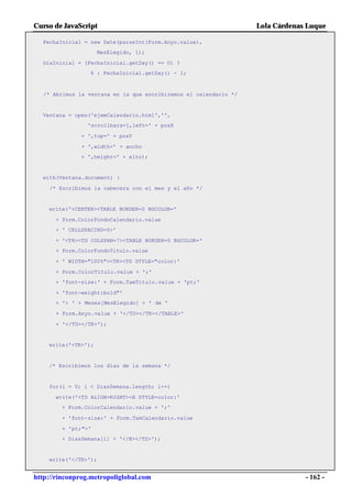 Curso de JavaScript                                                Lola Cárdenas Luque

  FechaInicial = new Date(parseInt(Form.Anyo.value),
                     MesElegido, 1);

  DiaInicial = (FechaInicial.getDay() == 0) ?
                 6 : FechaInicial.getDay() - 1;



   /* Abrimos la ventana en la que escribiremos el calendario */


  Ventana = open('ejemCalendario.html','',
                 'scrollbars=1,left=' + posX

               + ',top=' + posY

               + ',width=' + ancho
               + ',height=' + alto);


  with(Ventana.document) {

    /* Escribimos la cabecera con el mes y el año */


    write('<CENTER><TABLE BORDER=0 BGCOLOR='

      + Form.ColorFondoCalendario.value
      + ' CELLSPACING=5>'

      + '<TR><TD COLSPAN=7><TABLE BORDER=0 BGCOLOR='
      + Form.ColorFondoTitulo.value

      + ' WIDTH="100%"><TR><TD STYLE="color:'

      + Form.ColorTitulo.value + ';'
      + 'font-size:' + Form.TamTitulo.value + 'pt;'

      + 'font-weight:bold"'
      + '> ' + Meses[MesElegido] + ' de '

      + Form.Anyo.value + '</TD></TR></TABLE>'

      + '</TD></TR>');


    write('<TR>');


    /* Escribimos los días de la semana */


    for(i = 0; i < DiasSemana.length; i++)

      write('<TD ALIGN=RIGHT><B STYLE=color:'
        + Form.ColorCalendario.value + ';'

        + 'font-size:' + Form.TamCalendario.value

        + 'pt;">'
        + DiasSemana[i] + '</B></TD>');


    write('</TR>');


http://rinconprog.metropoliglobal.com                                           - 162 -
 