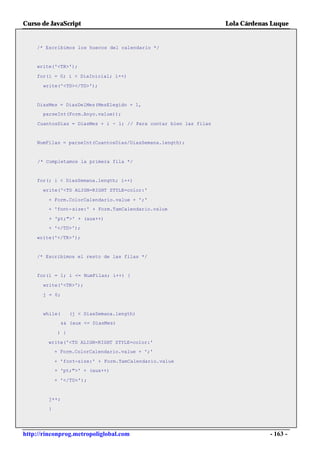 Curso de JavaScript                                                Lola Cárdenas Luque


    /* Escribimos los huecos del calendario */


    write('<TR>');

    for(i = 0; i < DiaInicial; i++)

      write('<TD></TD>');


    DiasMes = DiasDelMes(MesElegido + 1,
      parseInt(Form.Anyo.value));

    CuantosDias = DiasMes + i - 1; // Para contar bien las filas


    NumFilas = parseInt(CuantosDias/DiasSemana.length);


     /* Completamos la primera fila */


    for(; i < DiasSemana.length; i++)

      write('<TD ALIGN=RIGHT STYLE=color:'

        + Form.ColorCalendario.value + ';'
        + 'font-size:' + Form.TamCalendario.value

         + 'pt;">' + (aux++)
        + '</TD>');

    write('</TR>');


    /* Escribimos el resto de las filas */


    for(i = 1; i <= NumFilas; i++) {

      write('<TR>');

      j = 0;


      while(       (j < DiasSemana.length)
               && (aux <= DiasMes)

             ) {

        write('<TD ALIGN=RIGHT STYLE=color:'
            + Form.ColorCalendario.value + ';'

            + 'font-size:' + Form.TamCalendario.value
            + 'pt;">' + (aux++)

            + '</TD>');


        j++;

        }




http://rinconprog.metropoliglobal.com                                           - 163 -
 