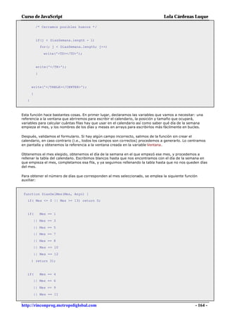 Curso de JavaScript                                                              Lola Cárdenas Luque

           /* Cerramos posibles huecos */


           if(j < DiasSemana.length - 1)
               for(; j < DiasSemana.length; j++)

                write('<TD></TD>');


           write('</TR>');

           }


       write('</TABLE></CENTER>');

       }
   }



Esta función hace bastantes cosas. En primer lugar, declaramos las variables que vamos a necesitar: una
referencia a la ventana que abriremos para escribir el calendario, la posición y tamaño que ocupará,
variables para calcular cuántas filas hay que usar en el calendario así como saber qué día de la semana
empieza el mes, y los nombres de los días y meses en arrays para escribirlos más fácilmente en bucles.

Después, validamos el formulario. Si hay algún campo incorrecto, salimos de la función sin crear el
calendario, en caso contrario (i.e., todos los campos son correctos) procedemos a generarlo. Lo centramos
en pantalla y obtenemos la referencia a la ventana creada en la variable Ventana.

Obtenemos el mes elegido, obtenemos el día de la semana en el que empezó ese mes, y procedemos a
rellenar la tabla del calendario. Escribimos blancos hasta que nos encontramos con el día de la semana en
que empieza el mes, completamos esa fila, y ya seguimos rellenando la tabla hasta que no nos queden días
del mes.

Para obtener el número de días que corresponden al mes seleccionado, se emplea la siguiente función
auxiliar:



 function DiasDelMes(Mes, Anyo) {
   if( Mes <= 0 || Mes >= 13) return 0;


   if(         Mes == 1

       || Mes == 3

       || Mes == 5
       || Mes == 7

       || Mes == 8
       || Mes == 10

       || Mes == 12

       ) return 31;


   if(         Mes == 4
       || Mes == 6

       || Mes == 9

       || Mes == 11


http://rinconprog.metropoliglobal.com                                                              - 164 -
 