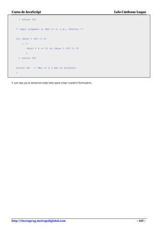 Curso de JavaScript                                                 Lola Cárdenas Luque

       ) return 30;


   /* Aquí llegamos si Mes == 2, i.e., Febrero */


   if( (Anyo % 400 == 0)

         || (
            (Anyo % 4 == 0) && (Anyo % 100 != 0)

            )
       ) return 29;



   return 28;    // Mes == 2 y año no bisiesto
   }



Y con eso ya lo tenemos todo listo para crear nuestro formulario.




http://rinconprog.metropoliglobal.com                                            - 165 -
 