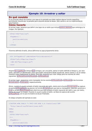 Curso de JavaScript                                                               Lola Cárdenas Luque


                            Ejemplo 10: Arrastrar y soltar
En qué consiste
Es el conocido efecto de mostrar una capa en la pantalla que debe realizar alguna función específica,
permitiendo moverla por la pantalla para colocarla donde se desee. Sólo vamos a ver su implementación
para Explorer.
Cómo hacerlo
En primer lugar, tenemos que definir una capa vía un estilo que incluya position:absolute que contenga a la
imagen. Por ejemplo:


 <STYLE TYPE="text/css">

  #CapaMovil {
     position:absolute;

     }

 </STYLE>



Tenemos definido el estilo, ahora definimos la capa propiamente dicha:



 <DIV ID="CapaMovil" onMouseDown="InicioArrastre();"

  STYLE="left:100px;top:100px;">
  <IMG SRC="GatitoLapiz.gif">

 </DIV>



Asignar ID=CapaMovil al bloque DIV consigue, por una parte, aplicar el estilo definido al bloque y, por otra
parte, asociarle un identificador único para poder manipularlo desde JavaScript. Ahora vamos a ver el código
necesario para implementar el efecto. Para ello, tenemos que crear código para los eventos de ratón
siguientes: onMouseDown, onMouseUp y onMouseMove .

En primer lugar, asignamos como manejador de los eventos onMouseDown y onMouseUp a las funciones
InicioArrastre y FinArrastre , respectivamente.

Ahora, cuando el usuario pulsado el botón izquierdo del ratón, dentro de la función InicioArrastre se captura
el evento onMouseMove y se asocia a la función Arrastrar para que sea su manejadora. Además, ponemos a
true la variable RatonPulsado para decirnos que está pulsado el botón izquierdo del ratón y que, por tanto,
hemos de mover la imagen. Cuando el usuario suelta el botón, se libera la captura del evento
onMouseMove , con lo que el arrastre se da por finalizado.

El código completo del ejemplo es este:



<!DOCTYPE HTML PUBLIC "-//W3C//DTD HTML 4.01 Transitional//EN"
  "http://www.w3.org/TR/html4/loose.dtd">

<HTML>

<HEAD>
 <STYLE TYPE="text/css">

 <!--
  #CapaMovil {

     position:absolute;

http://rinconprog.metropoliglobal.com                                                                - 166 -
 