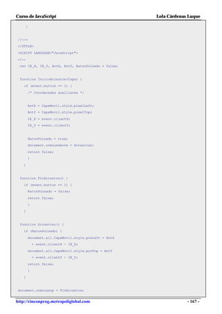 Curso de JavaScript                                  Lola Cárdenas Luque

    }


//-->
</STYLE>

<SCRIPT LANGUAGE="JavaScript">

<!--
 var IE_X, IE_Y, AntX, AntY, RatonPulsado = false;


 function InicioArrastre(Capa) {

    if (event.button == 1) {

        /* Coordenadas auxiliares */


       AntX = CapaMovil.style.pixelLeft;
       AntY = CapaMovil.style.pixelTop;

       IE_X = event.clientX;
       IE_Y = event.clientY;



        RatonPulsado = true;
       document.onmousemove = Arrastrar;

       return false;
       }

   }


 function FinArrastre() {

    if (event.button == 1) {
       RatonPulsado = false;

       return false;

       }
   }


 function Arrastrar() {

    if (RatonPulsado) {

       document.all.CapaMovil.style.posLeft = AntX
           + event.clientX - IE_X;

       document.all.CapaMovil.style.posTop = AntY
           + event.clientY - IE_Y;

       return false;

       }
   }


document.onmouseup = FinArrastre;


http://rinconprog.metropoliglobal.com                             - 167 -
 