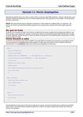 Curso de JavaScript                                                                Lola Cárdenas Luque


                          Ejemplo 11: Menús desplegables

Este último ejemplo del curso entra un poco más en el terreno del HTML dinámico. Vamos a desarrollar unos
sencillos menús que podremos usar en nuestras aplicaciones. Este ejemplo es muy simple y no da la opción
de hacer submenús.

NOTA: Este documento sigue el esquema existente en Taller Web de la página HTML en castellano. De
hecho, los menús han sido desarrollados siguiendo sus indicaciones, aunque cambiando algún pequeño
punto.


De qué se trata
El efecto va a consistir en crear unos menús, al estilo de los menús usuales de los programas gráficos, que
estén ocultos y que aparezcan cuando el ratón pase sobre la zona del documento definida para que se abra
el menú. Además, cuando se abra un menú veremos si existe otro menú abierto para, en ese caso, cerrarlo
antes de abrir el nuevo.
Cómo llevarlo a cabo
Lo primero que tenemos que hacer es definir una capa CSS con el estilo que queremos que tenga el menú,
si es que queremos que tenga algún estilo especial, y decir que esta capa va a tener posición absoluta.
Llamaremos a la capa Menu porque será el estilo que apliquemos a los menús:


 .Menu {
   position:absolute;

   visibility:hidden;

   background-color:##DFE3F2;       // Para Explorer 4+, Netscape 6
   layer-background-color:##DFE3F2; // Para Netscape 4

   color:navy;
   border:1px solid black;

   padding:5px;

   font-family:Verdana,Arial,Helvetica,sans-serif;
   font-size:10pt;

   }


 .Menu A:hover{

   text-decoration:underline;
   font-weight:bold;

   color;navy
   }



 .Menu A {
   text-decoration:none;

   color:navy
   }



Hemos definido el que será el estilo de la capa de los menús, así como el estilo de los enlaces que tendrán
estos menús. Con estos estilos, podemos ponernos a definir las capas propiamente dichas que harán de
menús. Por ejemplo:


http://rinconprog.metropoliglobal.com                                                                - 169 -
 