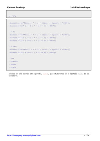 Curso de JavaScript                                                     Lola Cárdenas Luque



 a = '6';



  document.write('Ahora a = ' + a + ' (tipo: ' + typeof a + ')<BR>');
  document.write(' a === b : ' + (a === b) + '<BR>');


  a = 6;

  document.write('Ahora a = ' + a + ' (tipo: ' + typeof a + ')<BR>');

  document.write(' a === b : ' + (a === b) + '<BR>');
  document.write(' a !== b : ' + (a !== b) + '<BR>');


  a = '6';

  document.write('Ahora a = ' + a + ' (tipo: ' + typeof a + ')<BR>');

  document.write(' a !== b : ' + (a !== b) + '<BR>');


  //-->
  </SCRIPT>

  </BODY>

  </HTML>



 Aparece en este ejemplo otro operador, typeof, que estudiaremos en el apartado Resto de los
 operadores.




http://rinconprog.metropoliglobal.com                                                 - 17 -
 