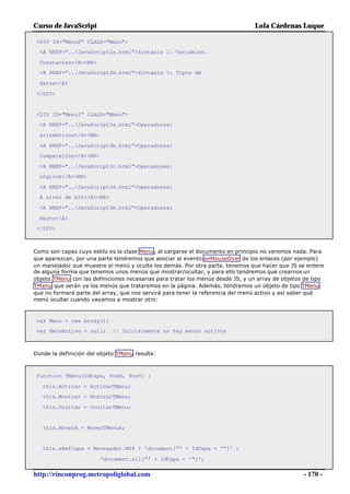 Curso de JavaScript                                                             Lola Cárdenas Luque

 <DIV ID="Menu0" CLASS="Menu">
  <A HREF="../JavaScript2a.html">Sintaxis I: Variables.

  Constantes</A><BR>
  <A HREF="../JavaScript2b.html">Sintaxis I: Tipos de

  datos</A>

 </DIV>


 <DIV ID="Menu1" CLASS="Menu">
  <A HREF="../JavaScript3a.html">Operadores:

  aritméticos</A><BR>

  <A HREF="../JavaScript3b.html">Operadores:
  Comparación</A><BR>

  <A HREF="../JavaScript3c.html">Operadores:
  Lógicos</A><BR>

  <A HREF="../JavaScript3d.html">Operadores:
  A nivel de bit</A><BR>

  <A HREF="../JavaScript3e.html">Operadores:

  Resto</A>
 </DIV>



Como son capas cuyo estilo es la clase Menu, al cargarse el documento en principio no veremos nada. Para
que aparezcan, por una parte tendremos que asociar al evento onMouseOver de los enlaces (por ejemplo)
un manejador que muestre el menú y oculte los demás. Por otra parte, tenemos que hacer que JS se entere
de alguna forma que tenemos unos menús que mostrar/ocultar, y para ello tendremos que crearnos un
objeto TMenu con las definiciones necesarias para tratar los menús desde JS, y un array de objetos de tipo
TMenu que serán ya los menús que trataremos en la página. Además, tendremos un objeto de tipo TMenu
que no formará parte del array, que nos servirá para tener la referencia del menú activo y así saber qué
menú ocultar cuando vayamos a mostrar otro:



 var Menu = new Array();
 var MenuActivo = null;      // Inicialmente no hay menús activos



Donde la definición del objeto TMenu resulta:



 function TMenu(IdCapa, PosX, PosY) {

   this.Activar = ActivarTMenu;
   this.Mostrar = MostrarTMenu;

   this.Ocultar = OcultarTMenu;


   this.MoverA = MoverTMenuA;


   this.sRefCapa = Navegador.NS4 ? 'document["' + IdCapa + '"]' :

                        'document.all["' + IdCapa + '"]';


http://rinconprog.metropoliglobal.com                                                             - 170 -
 