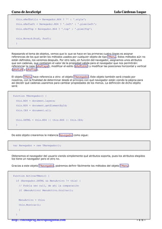 Curso de JavaScript                                                                    Lola Cárdenas Luque

   this.sRefEstilo = Navegador.NS4 ? '' : '.style';
   this.sRefLeft = Navegador.NS4 ? '.left' : '.pixelLeft';

   this.sRefTop = Navegador.NS4 ? '.top' : '.pixelTop';


   this.MoverA(PosX, PosY);

   }



Repasando el tema de objetos, vemos que lo que se hace en las primeras cuatro líneas es asignar
referencias de los que serán los métodos usados por cualquier objeto de tipo TMenu . Estos métodos aún no
están definidos, los veremos después. Por otro lado, en función del navegador, asignamos unos atributos
que son cadenas, que contienen el valor de la propiedad válida para el navegador que nos permitirán:
referenciar la capa (sRefCapa ), modificar el estilo (sRefEstilo ) y modificar las posiciones horizontal y vertical
(sRefLeft y sRefTop).

El objeto TMenu hace referencia a otro: el objeto TNavegador. Este objeto también será creado por
nosotros, con la finalidad de determinar desde el principio con qué navegador están viendo la página para
así decidir qué cadenas usaremos para cambiar propiedades de los menús. La definición de dicho objeto
será:



 function TNavegador() {

   this.NS4 = document.layers;
   this.NS6 = document.getElementById;

   this.IE4 = document.all;


   this.DHTML = this.NS4 || this.NS6 || this.IE4;

   }



De este objeto crearemos la instancia Navegador como sigue:



 var Navegador = new TNavegador();



Obtenemos el navegador del usuario viendo simplemente qué atributos soporta, pues los atributos elegidos
los tiene un navegador pero el otro no.

Gracias a este objeto TNavegador, podremos definir fácilmente los métodos del objeto TMenu:



 function ActivarTMenu() {

   if (Navegador.DHTML && MenuActivo != this) {

       // Podría ser null, de ahí la comparación
       if (MenuActivo) MenuActivo.Ocultar();


       MenuActivo = this;

       this.Mostrar();

       }
   }

http://rinconprog.metropoliglobal.com                                                                     - 171 -
 