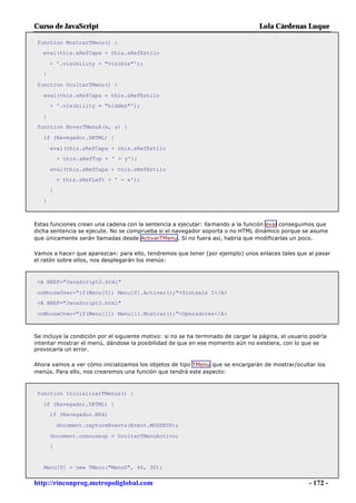 Curso de JavaScript                                                                Lola Cárdenas Luque

 function MostrarTMenu() {
   eval(this.sRefCapa + this.sRefEstilo

       + '.visibility = "visible"');
   }

 function OcultarTMenu() {

   eval(this.sRefCapa + this.sRefEstilo
       + '.visibility = "hidden"');

   }
 function MoverTMenuA(x, y) {

   if (Navegador.DHTML) {

       eval(this.sRefCapa + this.sRefEstilo
           + this.sRefTop + ' = y');

       eval(this.sRefCapa + this.sRefEstilo
           + this.sRefLeft + ' = x');

       }
   }



Estas funciones crean una cadena con la sentencia a ejecutar: llamando a la función eval conseguimos que
dicha sentencia se ejecute. No se comprueba si el navegador soporta o no HTML dinámico porque se asume
que únicamente serán llamadas desde ActivarTMenu. Si no fuera así, habría que modificarlas un poco.

Vamos a hacer que aparezcan: para ello, tendremos que tener (por ejemplo) unos enlaces tales que al pasar
el ratón sobre ellos, nos desplegarán los menús:



 <A HREF="JavaScript2.html"

 onMouseOver="if(Menu[0]) Menu[0].Activar();">Sintaxis I</A>
 <A HREF="JavaScript3.html"

 onMouseOver="if(Menu[1]) Menu[1].Mostrar();">Operadores</A>



Se incluye la condición por el siguiente motivo: si no se ha terminado de cargar la página, el usuario podría
intentar mostrar el menú, dándose la posibilidad de que en ese momento aún no existiera, con lo que se
provocaría un error.

Ahora vamos a ver cómo inicializamos los objetos de tipo TMenu que se encargarán de mostrar/ocultar los
menús. Para ello, nos crearemos una función que tendrá este aspecto:



 function InicializarTMenus() {

   if (Navegador.DHTML) {
       if (Navegador.NS4)

           document.captureEvents(Event.MOUSEUP);

       document.onmouseup = OcultarTMenuActivo;
       }


   Menu[0] = new TMenu("Menu0", 40, 30);


http://rinconprog.metropoliglobal.com                                                                 - 172 -
 