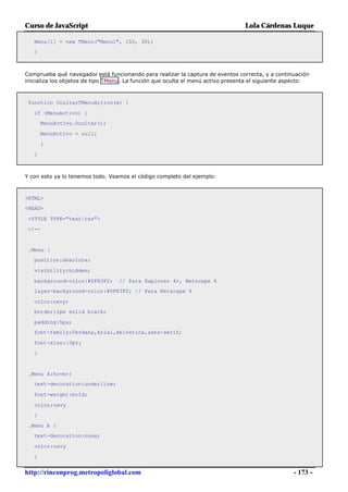 Curso de JavaScript                                                              Lola Cárdenas Luque

   Menu[1] = new TMenu("Menu1", 150, 30);
   }



Comprueba qué navegador está funcionando para realizar la captura de eventos correcta, y a continuación
inicializa los objetos de tipo TMenu. La función que oculta el menú activo presenta el siguiente aspecto:



 function OcultarTMenuActivo(e) {

   if (MenuActivo) {
       MenuActivo.Ocultar();

       MenuActivo = null;

       }
   }



Y con esto ya lo tenemos todo. Veamos el código completo del ejemplo:



<HTML>
<HEAD>

 <STYLE TYPE="text/css">

 <!--


 .Menu {
   position:absolute;

   visibility:hidden;

   background-color:#DFE3F2;      // Para Explorer 4+, Netscape 6
   layer-background-color:#DFE3F2; // Para Netscape 4

   color:navy;
   border:1px solid black;

   padding:5px;
   font-family:Verdana,Arial,Helvetica,sans-serif;

   font-size:10pt;

   }


 .Menu A:hover{
   text-decoration:underline;

   font-weight:bold;

   color;navy
   }

 .Menu A {
   text-decoration:none;

   color:navy

   }


http://rinconprog.metropoliglobal.com                                                              - 173 -
 