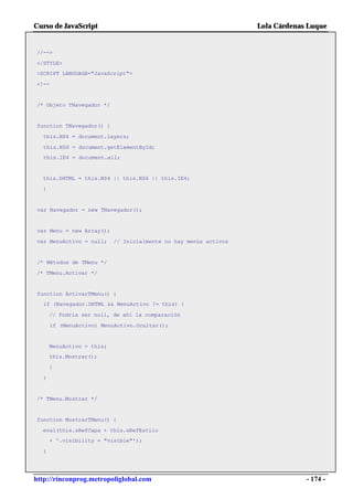 Curso de JavaScript                                               Lola Cárdenas Luque


//-->

</STYLE>
<SCRIPT LANGUAGE="JavaScript">

<!--


/* Objeto TNavegador */


function TNavegador() {

   this.NS4 = document.layers;

   this.NS6 = document.getElementById;
   this.IE4 = document.all;


  this.DHTML = this.NS4 || this.NS6 || this.IE4;

  }


 var Navegador = new TNavegador();


 var Menu = new Array();

var MenuActivo = null;     // Inicialmente no hay menús activos


 /* Métodos de TMenu */

/* TMenu.Activar */


function ActivarTMenu() {
   if (Navegador.DHTML && MenuActivo != this) {

      // Podría ser null, de ahí la comparación

       if (MenuActivo) MenuActivo.Ocultar();


      MenuActivo = this;
      this.Mostrar();

      }

  }


/* TMenu.Mostrar */


function MostrarTMenu() {

  eval(this.sRefCapa + this.sRefEstilo
      + '.visibility = "visible"');

  }




http://rinconprog.metropoliglobal.com                                          - 174 -
 