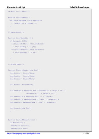 Curso de JavaScript                                                Lola Cárdenas Luque

/* TMenu.OcultarTMenu */


function OcultarTMenu() {
  eval(this.sRefCapa + this.sRefEstilo

      + '.visibility = "hidden"');

  }


/* TMenu.MoverA */


function MoverTMenuA(x, y) {

  if (Navegador.DHTML) {
      eval(this.sRefCapa + this.sRefEstilo

          + this.sRefTop + ' = y');
      eval(this.sRefCapa + this.sRefEstilo

          + this.sRefLeft + ' = x');
      }

  }


 /* Objeto TMenu */


 function TMenu(IdCapa, PosX, PosY) {

  this.Activar = ActivarTMenu;

  this.Mostrar = MostrarTMenu;
  this.Ocultar = OcultarTMenu;


   this.MoverA = MoverTMenuA;



  this.sRefCapa = Navegador.NS4 ? 'document["' + IdCapa + '"]' :
                        'document.all["' + IdCapa + '"]';

  this.sRefEstilo = Navegador.NS4 ? '' : '.style';
  this.sRefLeft = Navegador.NS4 ? '.left' : '.pixelLeft';

  this.sRefTop = Navegador.NS4 ? '.top' : '.pixelTop';


   this.MoverA(PosX, PosY);

  }




function OcultarTMenuActivo(e) {
  if (MenuActivo) {

      MenuActivo.Ocultar();
      MenuActivo = null;


http://rinconprog.metropoliglobal.com                                           - 175 -
 