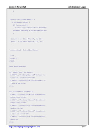 Curso de JavaScript                                Lola Cárdenas Luque

      }
  }


function InicializarTMenus() {

  if (Navegador.DHTML) {

      if (Navegador.NS4)
          document.captureEvents(Event.MOUSEUP);

      document.onmouseup = OcultarTMenuActivo;
      }



   Menu[0] = new TMenu("Menu0", 40, 30);
  Menu[1] = new TMenu("Menu1", 150, 30);

  }


 window.onload = InicializarTMenus;


//-->

</SCRIPT>
</HEAD>


<BODY BGCOLOR=white>



<DIV CLASS="Menu" ID="Menu0">
<A HREF="../JavaScript2a.html">Sintaxis I:

 Variables. Constantes</A><BR>
 <A HREF="../JavaScript2b.html">Sintaxis I:

 Tipos de datos</A>

</DIV>


<DIV CLASS="Menu" ID="Menu1">
<A HREF="../JavaScript3a.html">Operadores:

 Aritméticos</A><BR>

<A HREF="../JavaScript3b.html">Operadores:
 Comparación</A><BR>

<A HREF="../JavaScript3c.html">Operadores:
 Lógicos</A><BR>

<A HREF="../JavaScript3d.html">Operadores:

 A nivel de bit</A><BR>
<A HREF="../JavaScript3e.html">Operadores:

 Resto</A>
</DIV>


http://rinconprog.metropoliglobal.com                           - 176 -
 