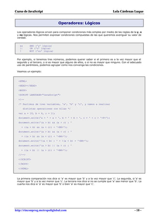 Curso de JavaScript                                                              Lola Cárdenas Luque


                                   Operadores: Lógicos

 Los operadores lógicos sirven para componer condiciones más simples por medio de las reglas de la y, o
 y no lógicas. Nos permiten expresar condiciones compuestas de las que queremos averiguar su valor de
 verdad.


   &&       AND ('y' lógica)
   ||       OR ('o' lógica)
   !        NOT ('no' lógica)


 Por ejemplo, si tenemos tres números, podemos querer saber si el primero es a la vez mayor que el
 segundo y el tercero, o si es mayor que alguno de ellos, o si no es mayor que ninguno. Con el adecuado
 uso de paréntesis, podemos agrupar como nos convenga las condiciones.

 Veamos un ejemplo:



  <HTML>
  <HEAD></HEAD>

  <BODY>
  <SCRIPT LANGUAGE="JavaScript">

  <!--

  /* Partimos de tres variables, 'a', 'b' y 'c', y vamos a realizar
        distintas operaciones con ellas */

  var a = 10, b = 6, c = 11;
  document.write('a = ' + a + ', b = ' + b + ', c = ' + c + '<P>');

  document.write('(a > b) && (a > c) : '

    + ((a > b) && (a > c)) + '<BR>');
  document.write('(a > b) && (a < c) : '

    + ((a > b) && (a < c)) + '<BR>');
  document.write('!(a < b) : ' + !(a < b) + '<BR>');

  document.write('(a > b) || (a > c) : '

    + ((a > b) || (a > c)) + '<BR>');
  //-->

  </SCRIPT>
  </BODY>

  </HTML>



 La primera comparación nos dice si 'a' es mayor que 'b' y a la vez mayor que 'c'. La segunda, si 'a' es
 mayor que 'b' y a la vez menor que 'c'. La tercera nos dice si no se cumple que 'a' sea menor que 'b'. La
 cuarta nos dice si 'a' es mayor que 'b' o bien 'a' es mayor que 'c'.




http://rinconprog.metropoliglobal.com                                                               - 18 -
 